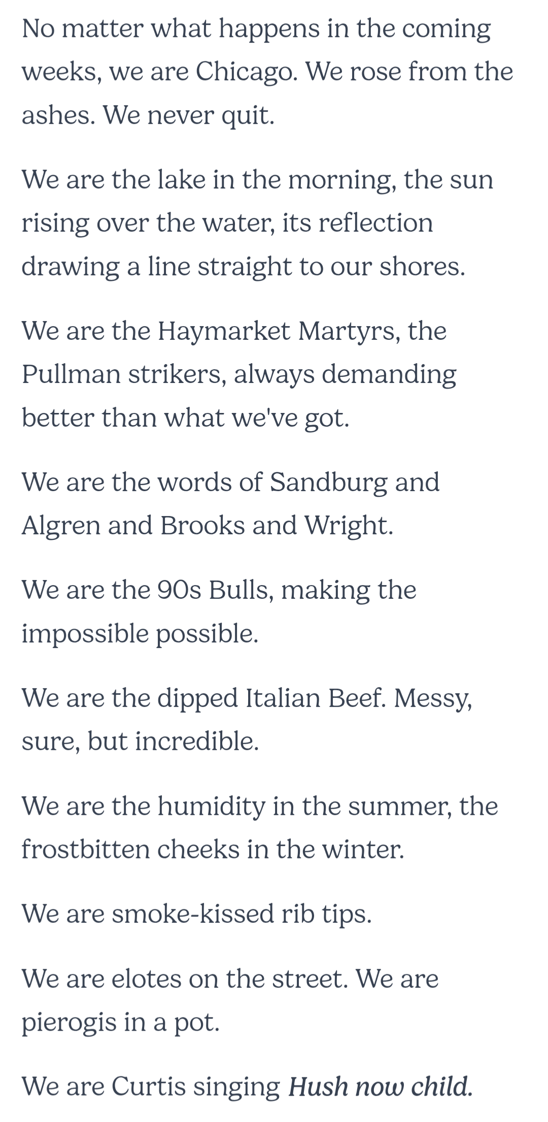 No matter what happens in the coming weeks, we are Chicago. We rose from the ashes. We never quit.&10;&10;We are the lake in the morning, the sun rising over the water, its reflection drawing a line straight to our shores.&10;&10;We are the Haymarket Martyrs, the Pullman strikers, always demanding better than what we've got.&10;&10;We are the words of Sandburg and Algren and Brooks and Wright.&10;&10;We are the 90s Bulls, making the impossible possible.&10;&10;We are the dipped Italian Beef. Messy, sure, but incredible.&10;&10;We are the humidity in the summer, the frostbitten cheeks in the winter.&10;&10;We are smoke-kissed rib tips.&10;&10;We are elotes on the street. We are pierogis in a pot.&10;&10;We are Curtis singing Hush now child.