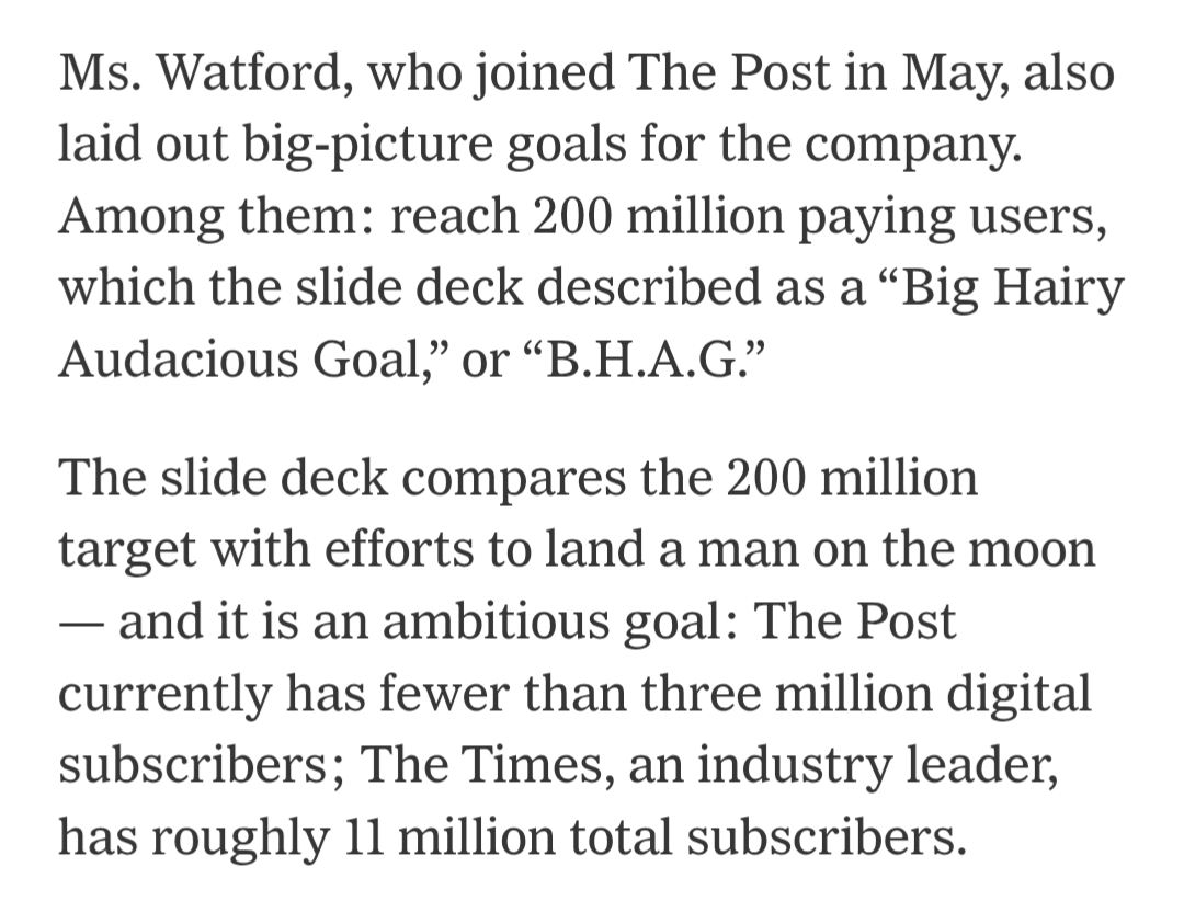Ms. Watford, who joined The Post in May, also laid out big-picture goals for the company. Among them: reach 200 million paying users, which the slide deck described as a “Big Hairy Audacious Goal,” or “B.H.A.G.”&10;&10;The slide deck compares the 200 million target with efforts to land a man on the moon — and it is an ambitious goal: The Post currently has fewer than three million digital subscribers; The Times, an industry leader, has roughly 11 million total subscribers.