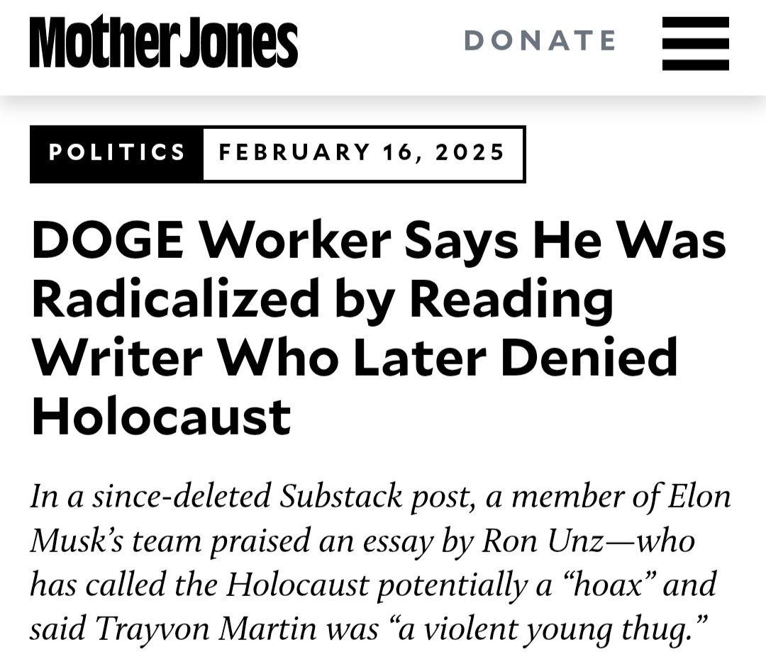 DOGE Worker Says He Was Radicalized by Reading Writer Who Later Denied Holocaust&10;In a since-deleted Substack post, a member of Elon Musk’s team praised an essay by Ron Unz—who has called the Holocaust potentially a “hoax” and said Trayvon Martin was “a violent young thug.”