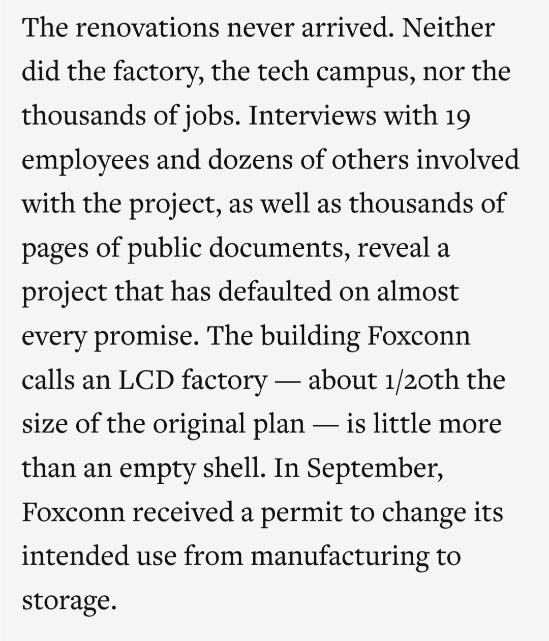 "The renovations never arrived. Neither did the factory, the tech campus, nor the thousands of jobs. Interviews with 19 employees and dozens of others involved with the project, as well as thousands of pages of public documents, reveal a project that has defaulted on almost every promise. The building Foxconn calls an LCD factory — about 1/20th the size of the original plan — is little more than an empty shell. In September, Foxconn received a permit to change its intended use from manufacturing to storage."