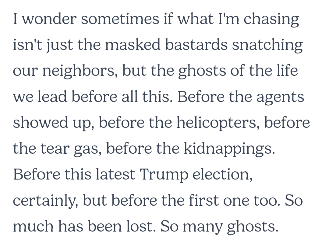I wonder sometimes if what I'm chasing isn't just the masked bastards snatching our neighbors, but the ghosts of the life we lead before all this. Before the agents showed up, before the helicopters, before the tear gas, before the kidnappings. Before this latest Trump election, certainly, but before the first one too. So much has been lost. So many ghosts.