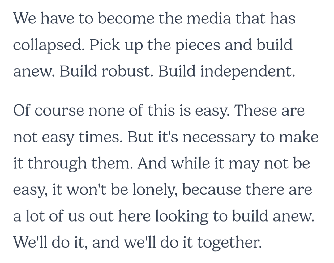 We have to become the media that has collapsed. Pick up the pieces and build anew. Build robust. Build independent.&10;&10;Of course none of this is easy. These are not easy times. But it's necessary to make it through them. And while it may not be easy, it won't be lonely, because there are a lot of us out here looking to build anew. We'll do it, and we'll do it together.
