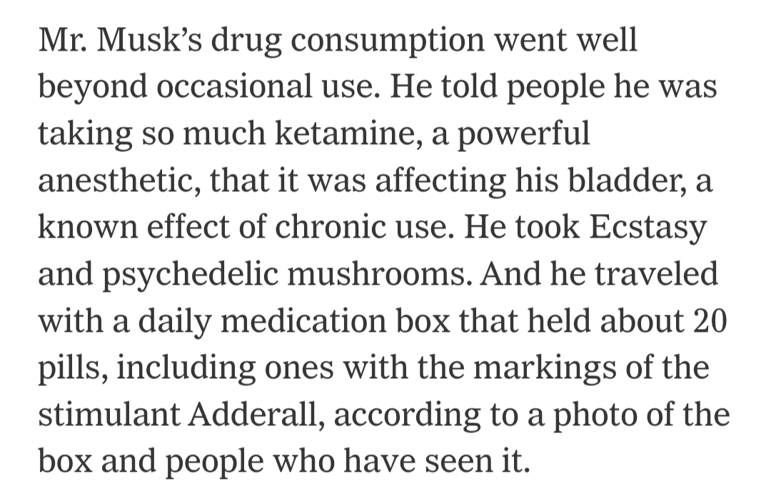 Mr. Musk’s drug consumption went well beyond occasional use. He told people he was taking so much ketamine, a powerful anesthetic, that it was affecting his bladder, a known effect of chronic use. He took Ecstasy and psychedelic mushrooms. And he traveled with a daily medication box that held about 20 pills, including ones with the markings of the stimulant Adderall, according to a photo of the box and people who have seen it.