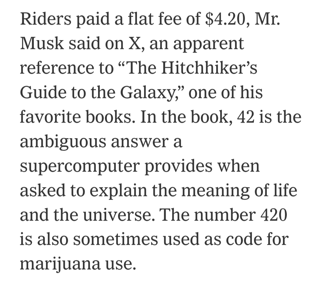 Riders paid a flat fee of $4.20, Mr. Musk said on X, an apparent reference to “The Hitchhiker’s Guide to the Galaxy,” one of his favorite books. In the book, 42 is the ambiguous answer a supercomputer provides when asked to explain the meaning of life and the universe. The number 420 is also sometimes used as code for marijuana use.