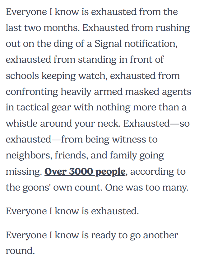 Everyone I know is exhausted from the last two months. Exhausted from rushing out on the ding of a Signal notification, exhausted from standing in front of schools keeping watch, exhausted from confronting heavily armed masked agents in tactical gear with nothing more than a whistle around your neck. Exhausted—so exhausted—from being witness to neighbors, friends, and family going missing. Over 3000 people, according to the goons' own count. One was too many. Everyone I know is exhausted. Everyone I know is ready to go another round.