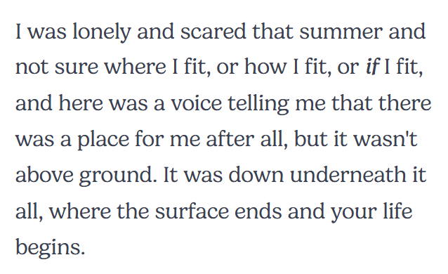 I was lonely and scared that summer and not sure where I fit, or how I fit, or if I fit, and here was a voice telling me that there was a place for me after all, but it wasn't above ground. It was down underneath it all, where the surface ends and your life begins.
